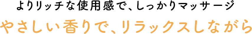 よりリッチな使用感で、しっかりマッサージ やさしい香りで、リラックスしながら